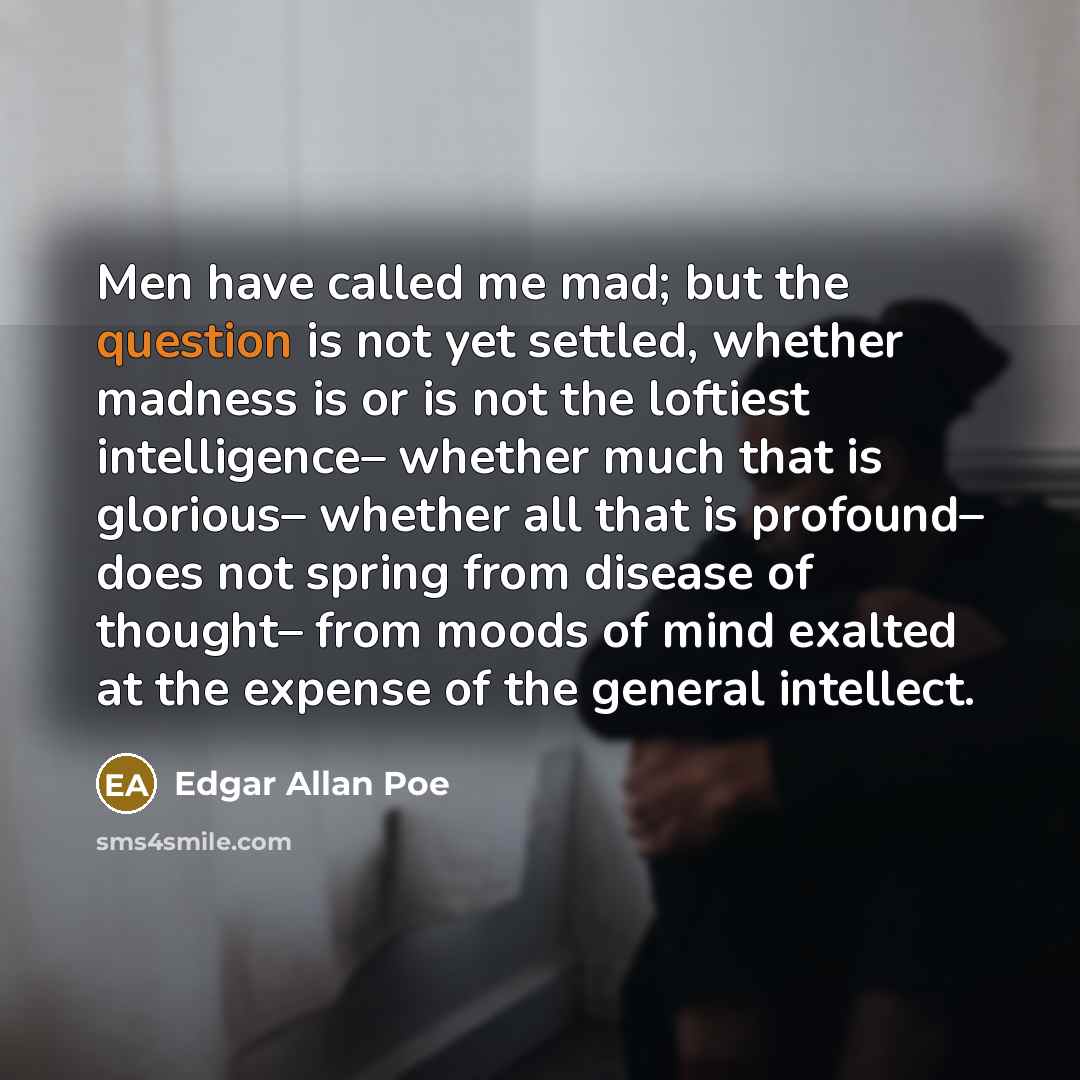 “Men have called me mad; but the question is not yet settled, whether madness is or is not the loftiest intelligence– whether much that is glorious– whether all that is profound– does not spring from disease of thought– from moods of mind exalted at the expense of the general intellect.” quote by Edgar Allan Poe