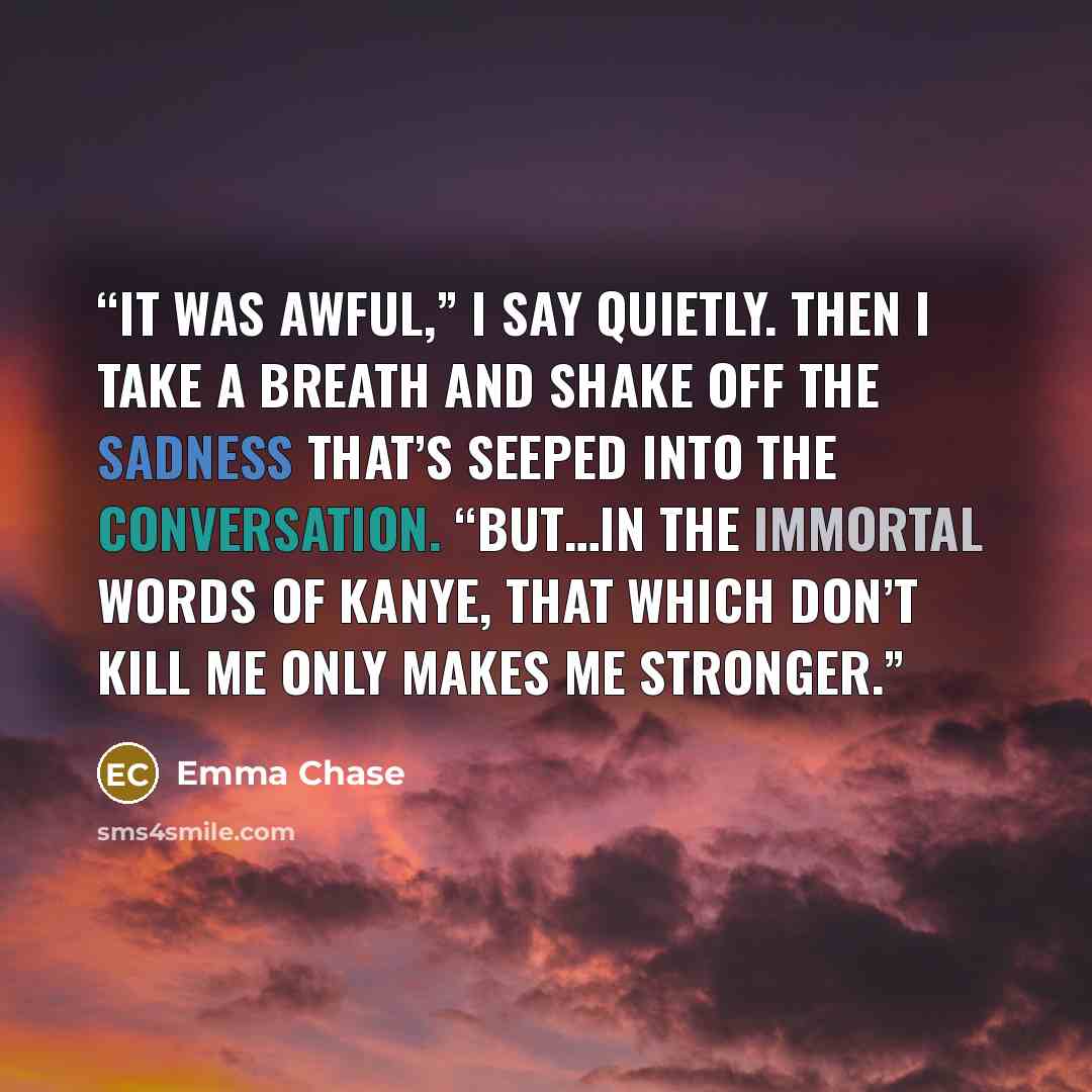 “It was awful,” I say quietly. Then I take a breath and shake off the sadness that’s seeped into the conversation. “But…in the immortal words of Kanye, that which don’t kill me only makes me stronger.” quote by Emma Chase
