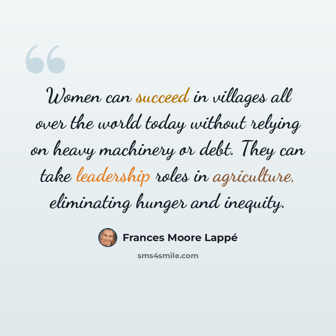 “Women can succeed in villages all over the world today without relying on heavy machinery or debt. They can take leadership roles in agriculture, eliminating hunger and inequity.” quote by Frances Moore Lappé