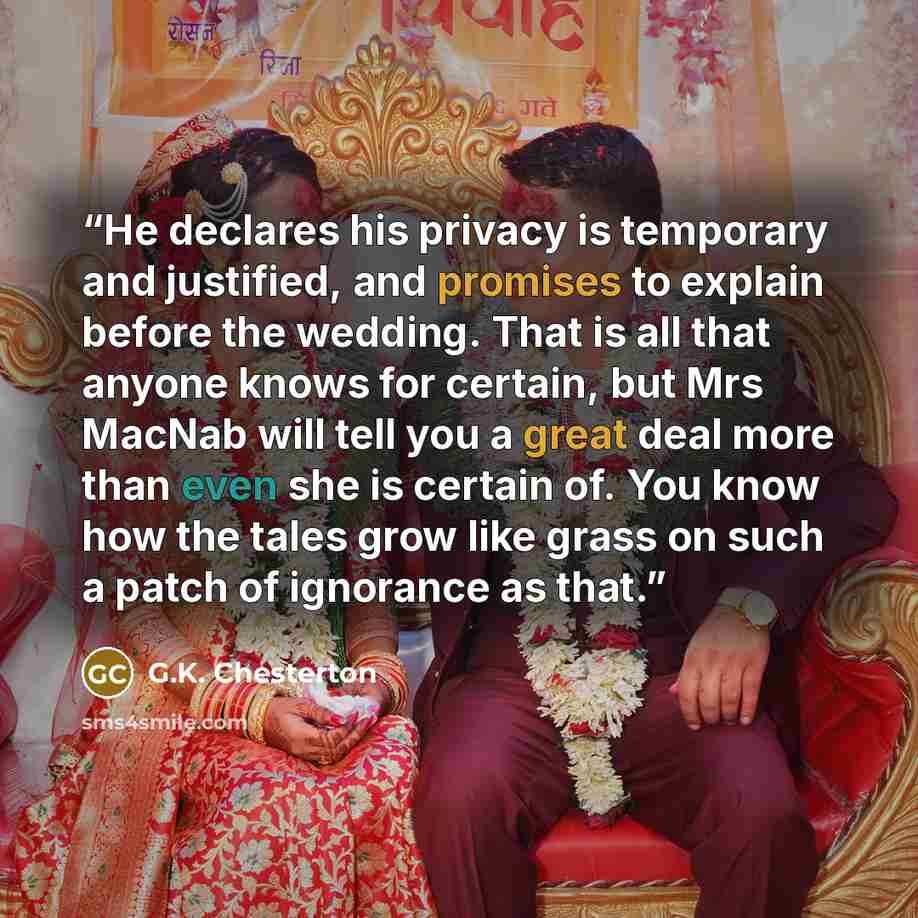 “He declares his privacy is temporary and justified, and promises to explain before the wedding. That is all that anyone knows for certain, but Mrs MacNab will tell you a great deal more than even she is certain of. You know how the tales grow like grass on such a patch of ignorance as that.” quote by G.K. Chesterton