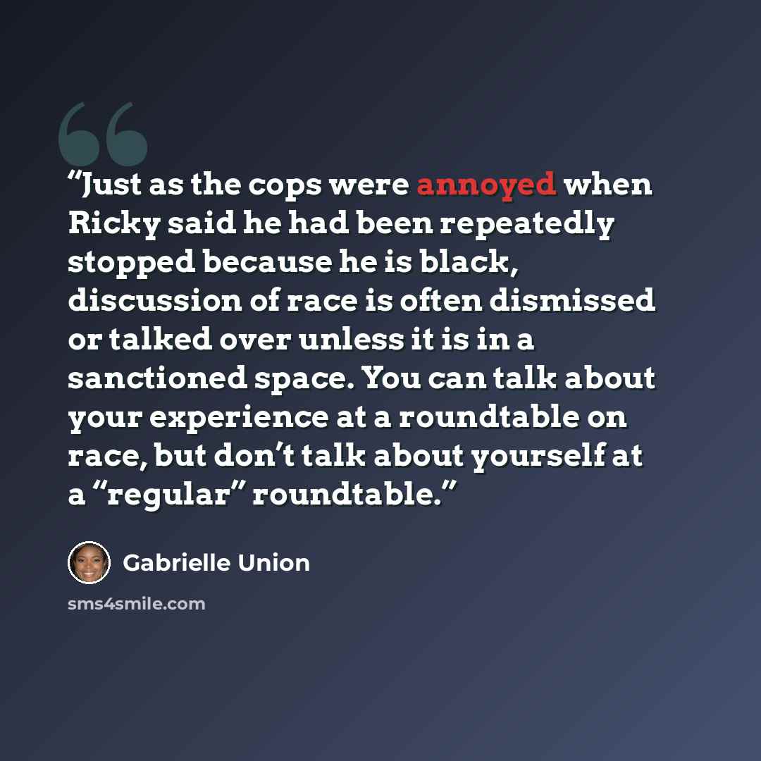 “Just as the cops were annoyed when Ricky said he had been repeatedly stopped because he is black, discussion of race is often dismissed or talked over unless it is in a sanctioned space. You can talk about your experience at a roundtable on race, but don’t talk about yourself at a “regular”…” quote by Gabrielle Union