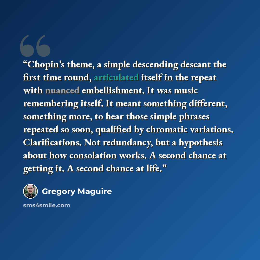 “Chopin’s theme, a simple descending descant the first time round, articulated itself in the repeat with nuanced embellishment. It was music remembering itself. It meant something different, something more, to hear those simple phrases repeated so soon, qualified by chromatic variations…” quote by Gregory Maguire