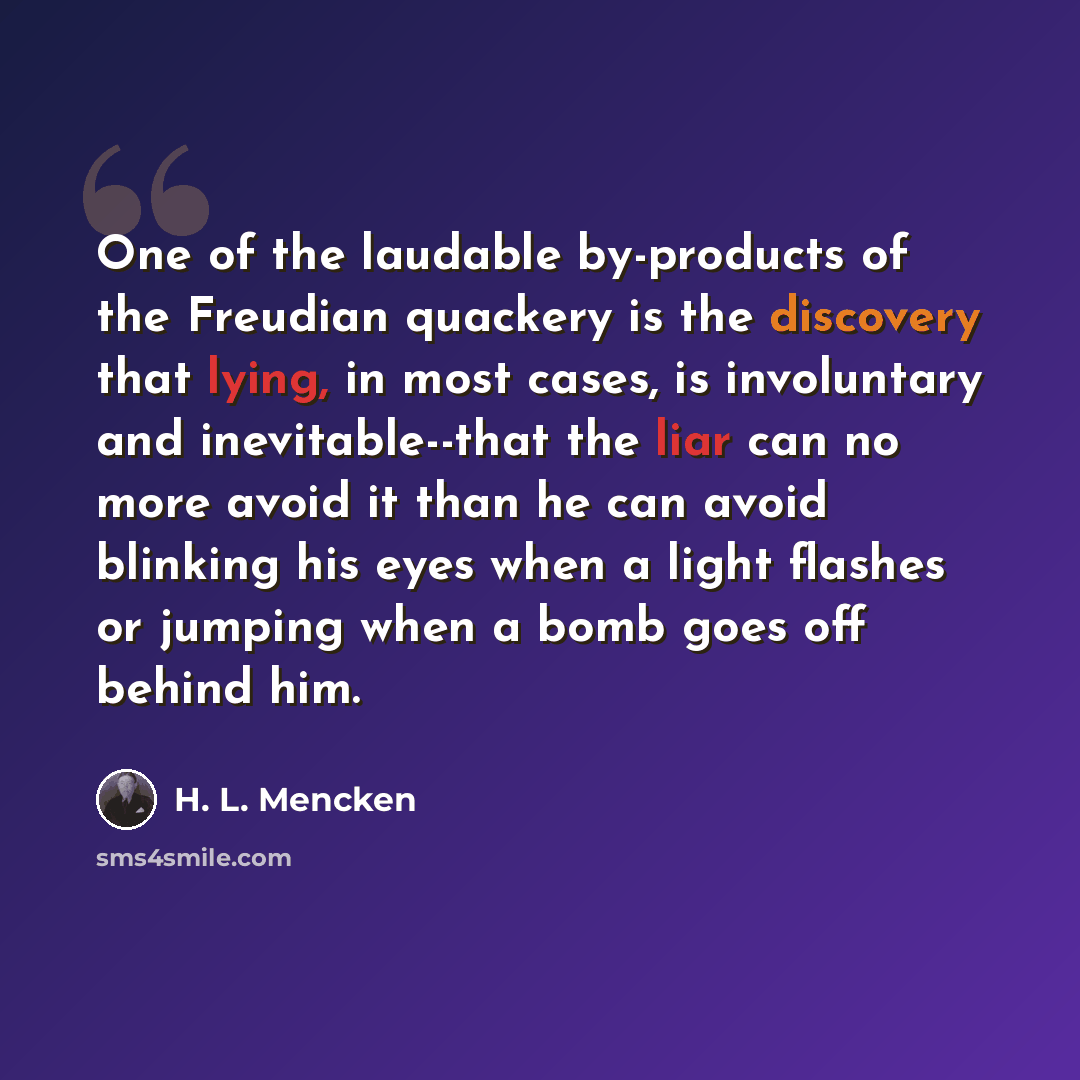 “One of the laudable by-products of the Freudian quackery is the discovery that lying, in most cases, is involuntary and inevitable--that the liar can no more avoid it than he can avoid blinking his eyes when a light flashes or jumping when a bomb goes off behind him.” quote by H. L. Mencken