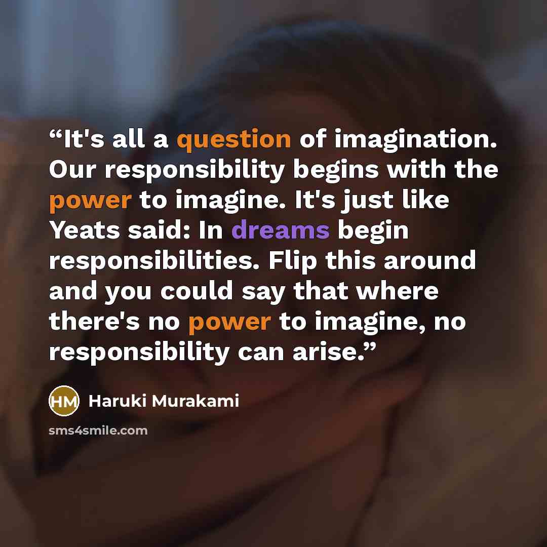 “It's all a question of imagination. Our responsibility begins with the power to imagine. It's just like Yeats said: In dreams begin responsibilities. Flip this around and you could say that where there's no power to imagine, no responsibility can arise.” quote by Haruki Murakami