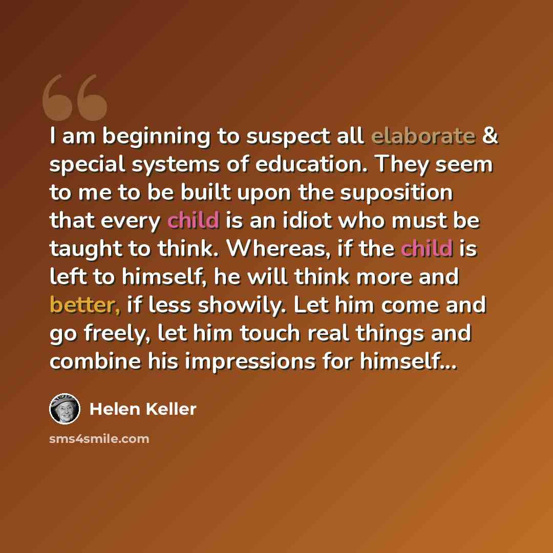 “I am beginning to suspect all elaborate & special systems of education. They seem to me to be built upon the suposition that every child is an idiot who must be taught to think. Whereas, if the child is left to himself, he will think more and better, if less showily. Let him come and go freely…” quote by Helen Keller