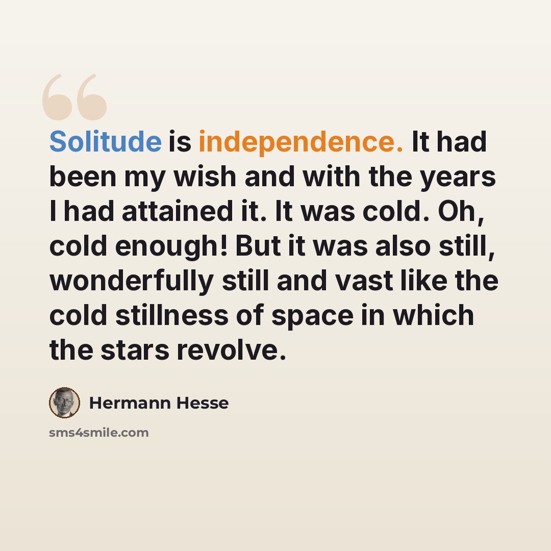“Solitude is independence. It had been my wish and with the years I had attained it. It was cold. Oh, cold enough! But it was also still, wonderfully still and vast like the cold stillness of space in which the stars revolve.” quote by Hermann Hesse