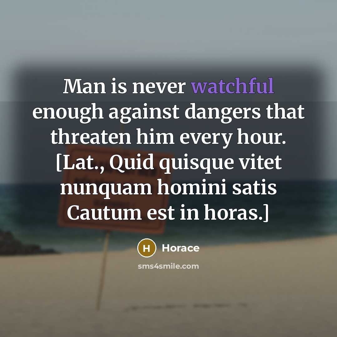 “Man is never watchful enough against dangers that threaten him every hour. [Lat., Quid quisque vitet nunquam homini satis Cautum est in horas.]” quote by Horace