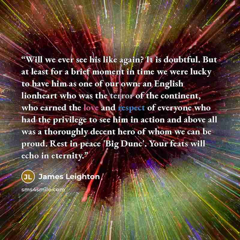 “Will we ever see his like again? It is doubtful. But at least for a brief moment in time we were lucky to have him as one of our own: an English lionheart who was the terror of the continent, who earned the love and respect of everyone who had the privilege to see him in action and above all was a…” quote by James Leighton