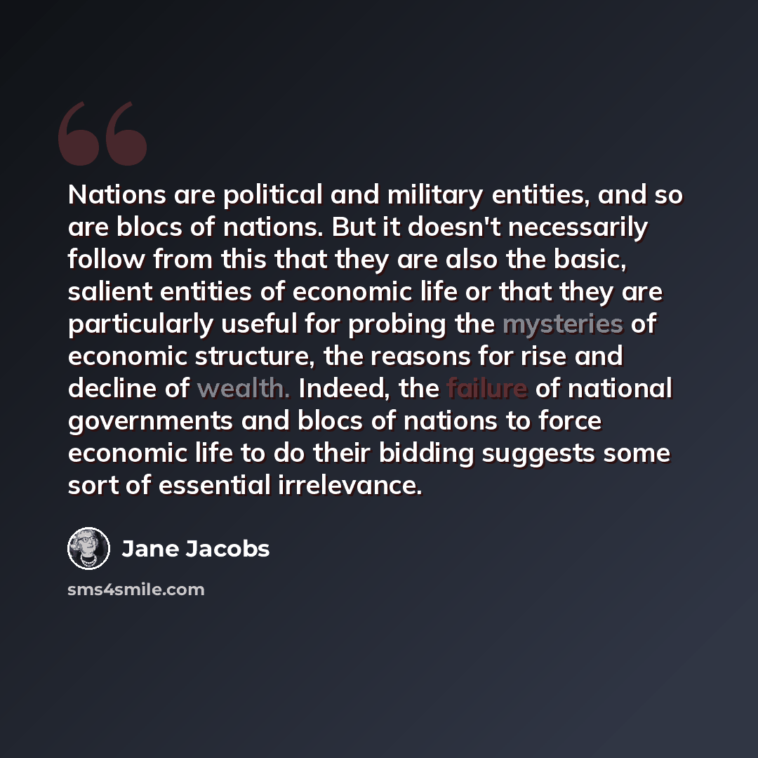 “Nations are political and military entities, and so are blocs of nations. But it doesn't necessarily follow from this that they are also the basic, salient entities of economic life or that they are particularly useful for probing the mysteries of economic structure, the reasons for rise and…” quote by Jane Jacobs
