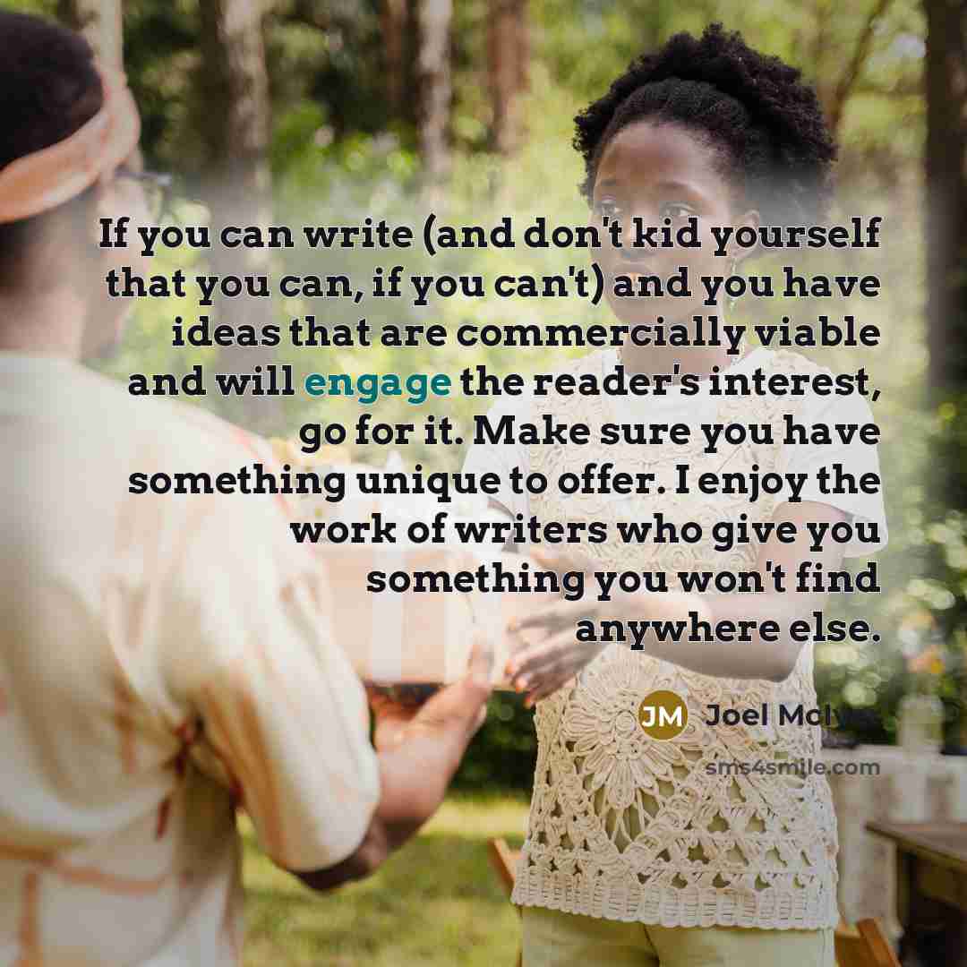 “If you can write (and don't kid yourself that you can, if you can't) and you have ideas that are commercially viable and will engage the reader's interest, go for it. Make sure you have something unique to offer. I enjoy the work of writers who give you something you won't find anywhere else.” quote by Joel McIver