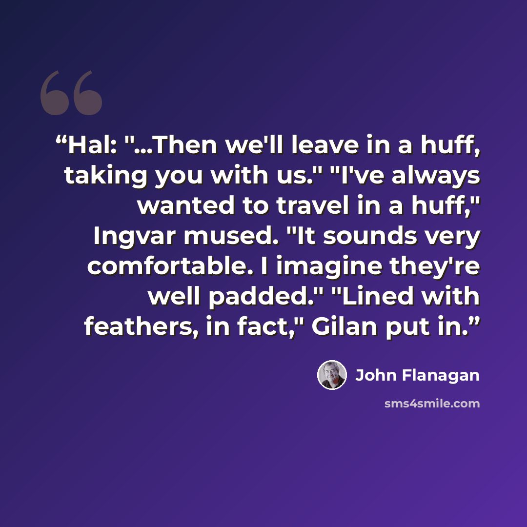 “Hal: "...Then we'll leave in a huff, taking you with us." "I've always wanted to travel in a huff," Ingvar mused. "It sounds very comfortable. I imagine they're well padded." "Lined with feathers, in fact," Gilan put in.” quote by John Flanagan