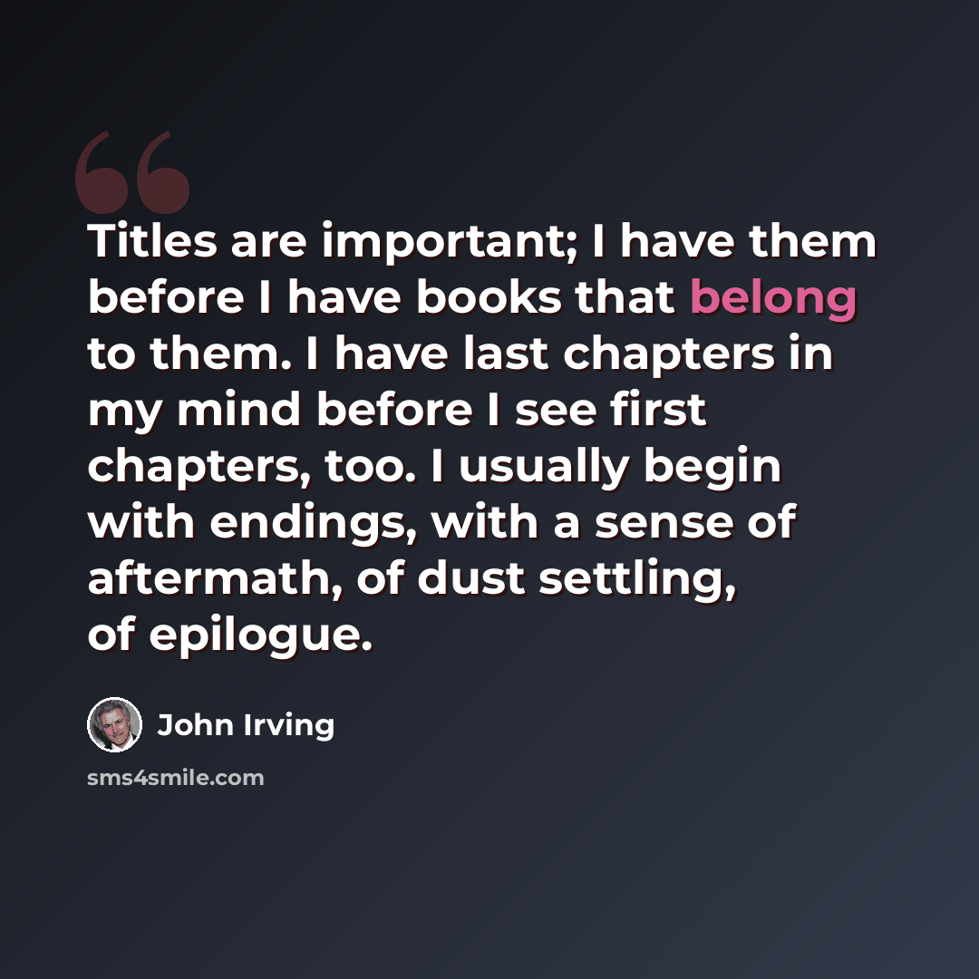 “Titles are important; I have them before I have books that belong to them. I have last chapters in my mind before I see first chapters, too. I usually begin with endings, with a sense of aftermath, of dust settling, of epilogue.” quote by John Irving