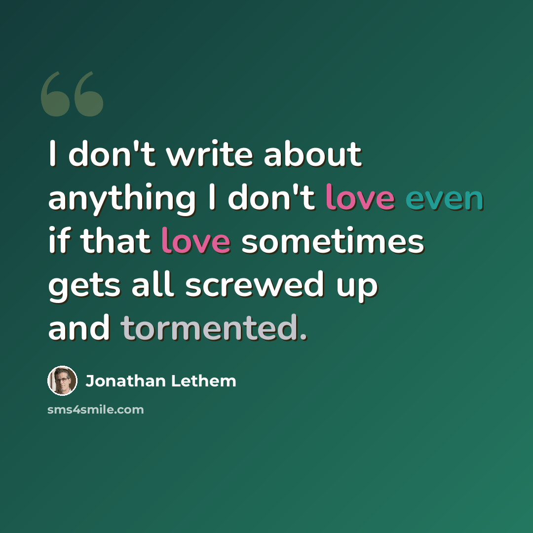“I don't write about anything I don't love even if that love sometimes gets all screwed up and tormented.” quote by Jonathan Lethem
