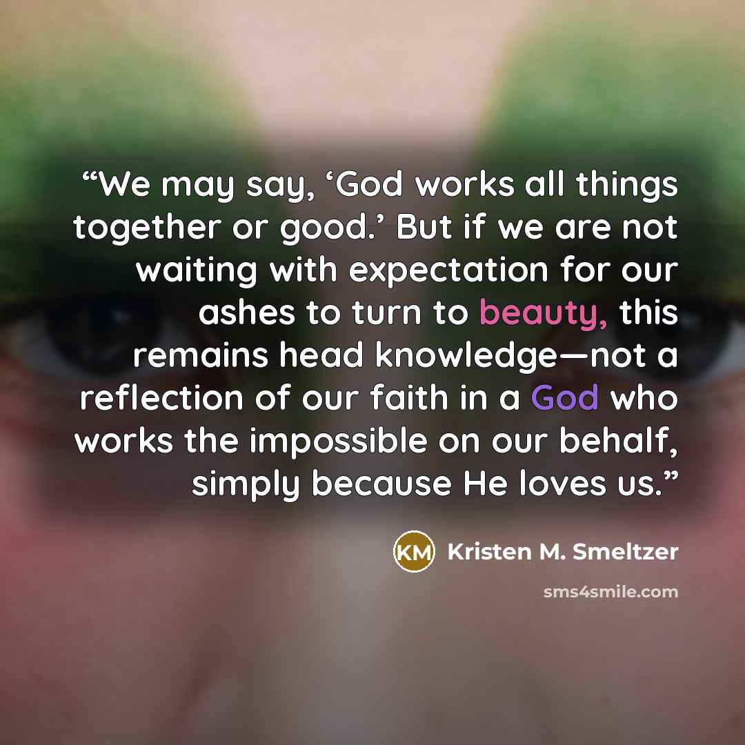 “We may say, ‘God works all things together or good.’ But if we are not waiting with expectation for our ashes to turn to beauty, this remains head knowledge—not a reflection of our faith in a God who works the impossible on our behalf, simply because He loves us.” quote by Kristen M. Smeltzer