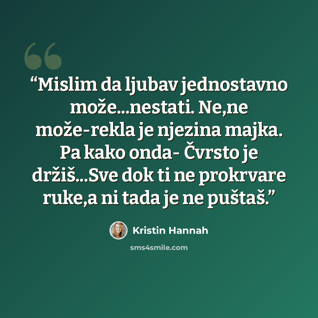 “Mislim da ljubav jednostavno može...nestati. Ne,ne može-rekla je njezina majka. Pa kako onda- Čvrsto je držiš...Sve dok ti ne prokrvare ruke,a ni tada je ne puštaš.” quote by Kristin Hannah