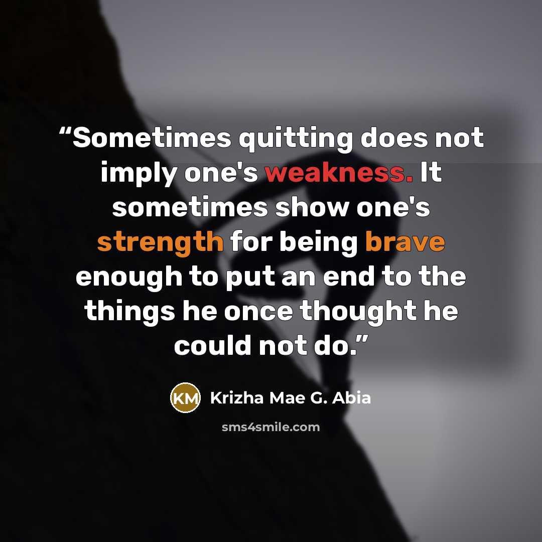 “Sometimes quitting does not imply one's weakness. It sometimes show one's strength for being brave enough to put an end to the things he once thought he could not do.” quote by Krizha Mae G. Abia