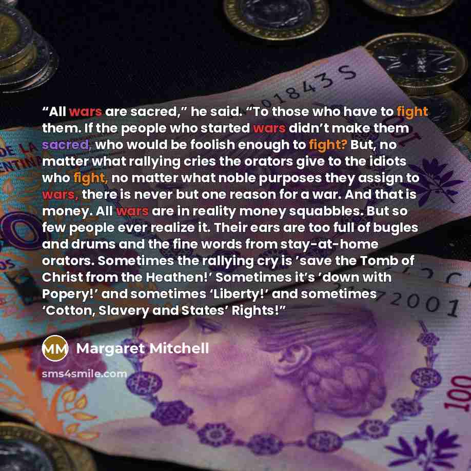 “All wars are sacred,” he said. “To those who have to fight them. If the people who started wars didn’t make them sacred, who would be foolish enough to fight? But, no matter what rallying cries the orators give to the idiots who fight, no matter what noble purposes they assign to wars, there is…” quote by Margaret Mitchell