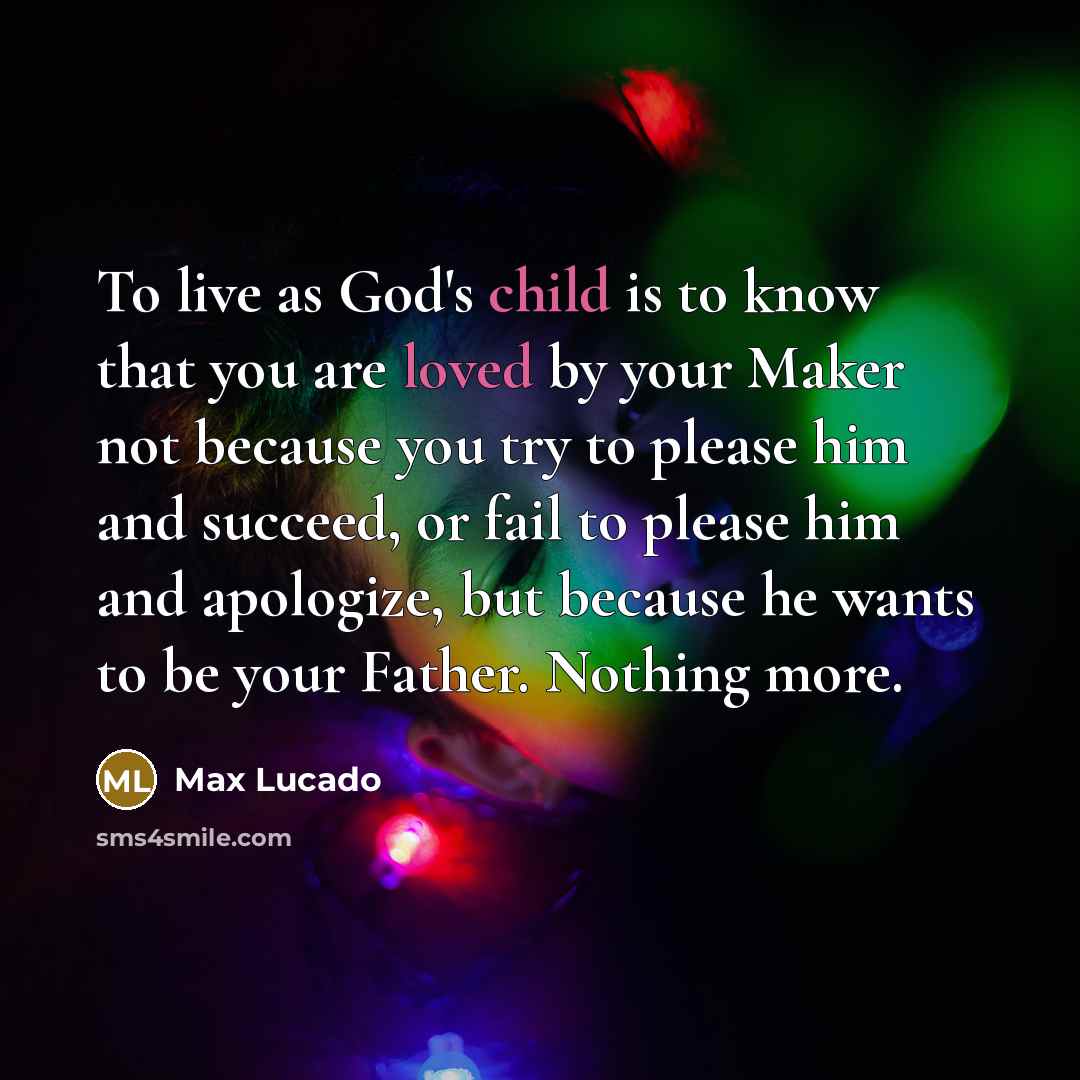 “To live as God's child is to know that you are loved by your Maker not because you try to please him and succeed, or fail to please him and apologize, but because he wants to be your Father. Nothing more.” quote by Max Lucado