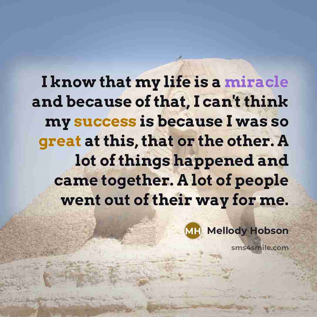 “I know that my life is a miracle and because of that, I can't think my success is because I was so great at this, that or the other. A lot of things happened and came together. A lot of people went out of their way for me.” quote by Mellody Hobson