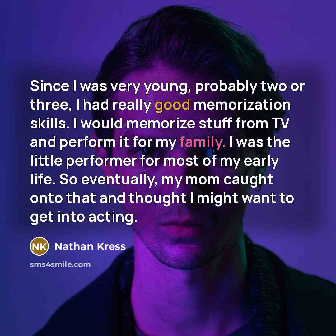 “Since I was very young, probably two or three, I had really good memorization skills. I would memorize stuff from TV and perform it for my family. I was the little performer for most of my early life. So eventually, my mom caught onto that and thought I might want to get into acting.” quote by Nathan Kress