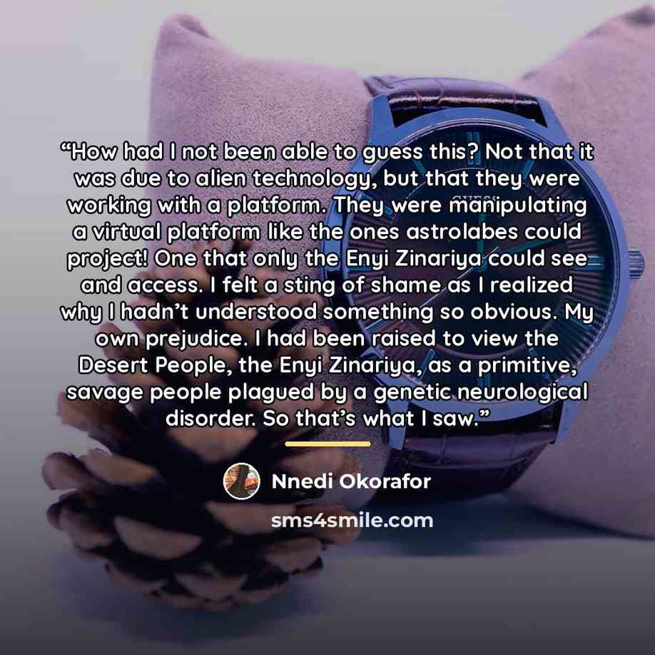 “How had I not been able to guess this? Not that it was due to alien technology, but that they were working with a platform. They were manipulating a virtual platform like the ones astrolabes could project! One that only the Enyi Zinariya could see and access. I felt a sting of shame as I realized…” quote by Nnedi Okorafor