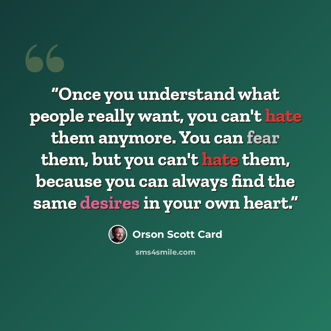 “Once you understand what people really want, you can't hate them anymore. You can fear them, but you can't hate them, because you can always find the same desires in your own heart.” quote by Orson Scott Card