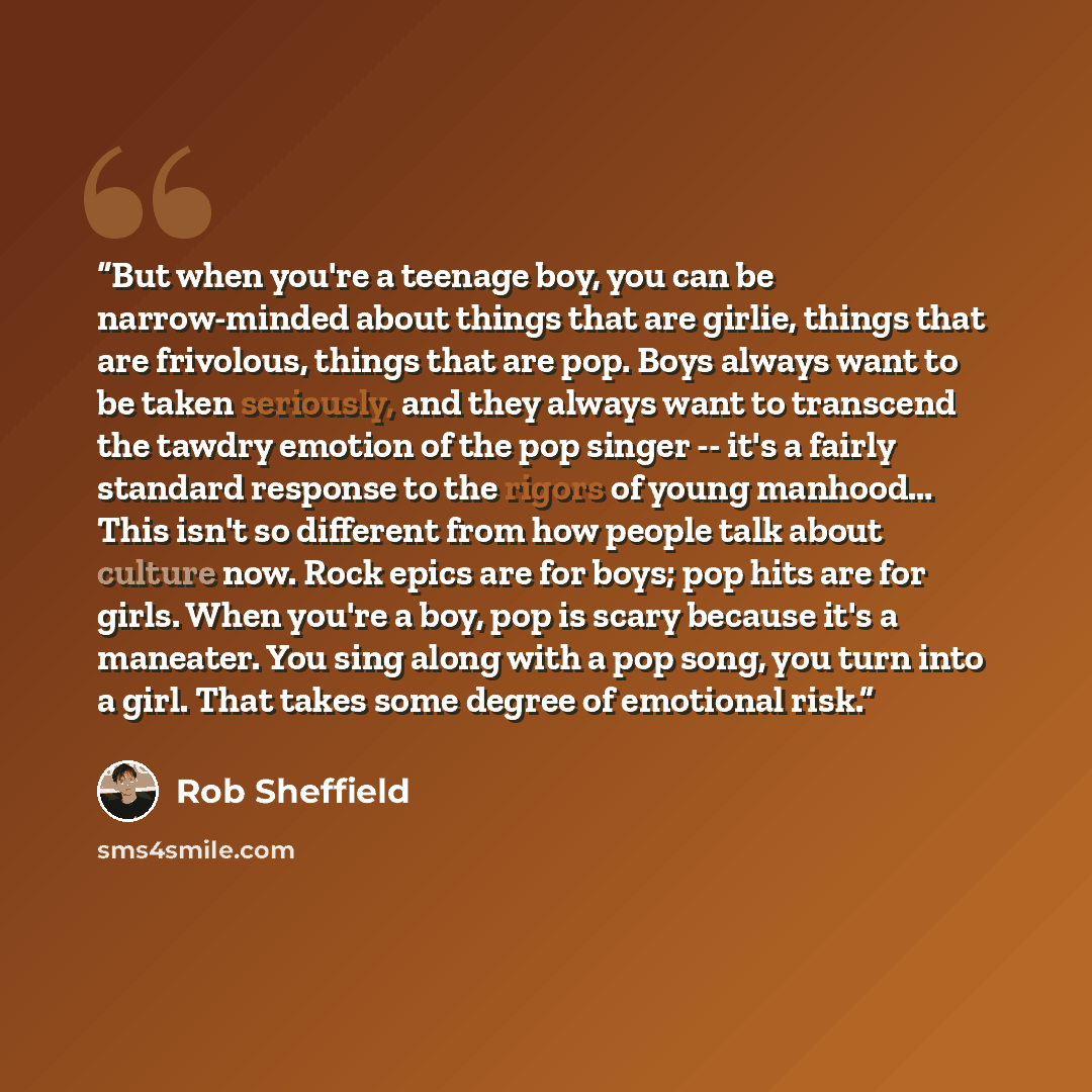 “But when you're a teenage boy, you can be narrow-minded about things that are girlie, things that are frivolous, things that are pop. Boys always want to be taken seriously, and they always want to transcend the tawdry emotion of the pop singer -- it's a fairly standard response to the rigors of…” quote by Rob Sheffield