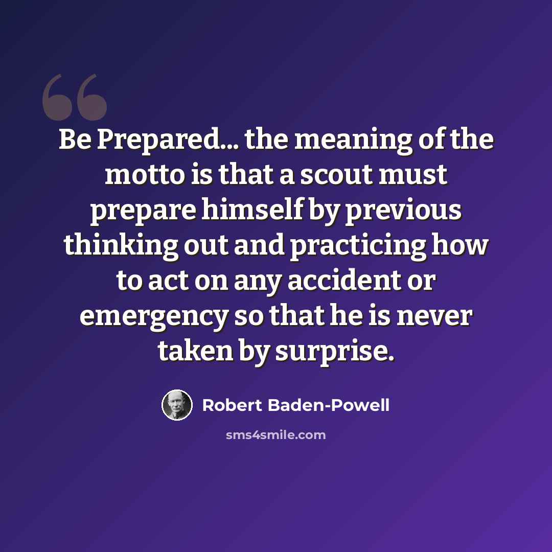“Be Prepared... the meaning of the motto is that a scout must prepare himself by previous thinking out and practicing how to act on any accident or emergency so that he is never taken by surprise.” quote by Robert Baden-Powell