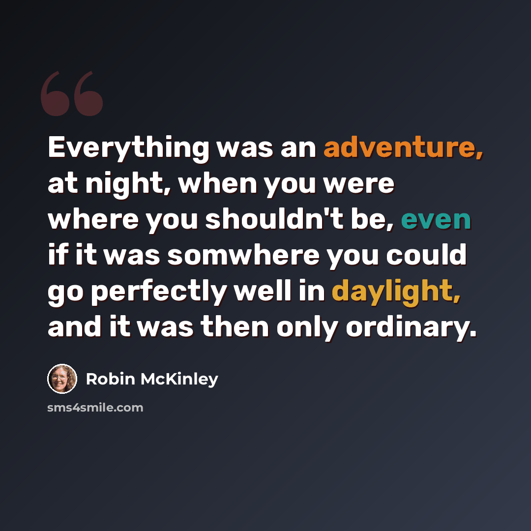 “Everything was an adventure, at night, when you were where you shouldn't be, even if it was somwhere you could go perfectly well in daylight, and it was then only ordinary.” quote by Robin McKinley