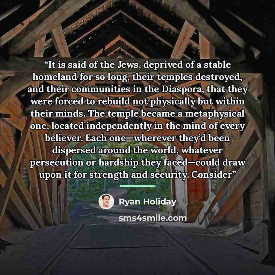 “It is said of the Jews, deprived of a stable homeland for so long, their temples destroyed, and their communities in the Diaspora, that they were forced to rebuild not physically but within their minds. The temple became a metaphysical one, located independently in the mind of every believer. Each…” quote by Ryan Holiday