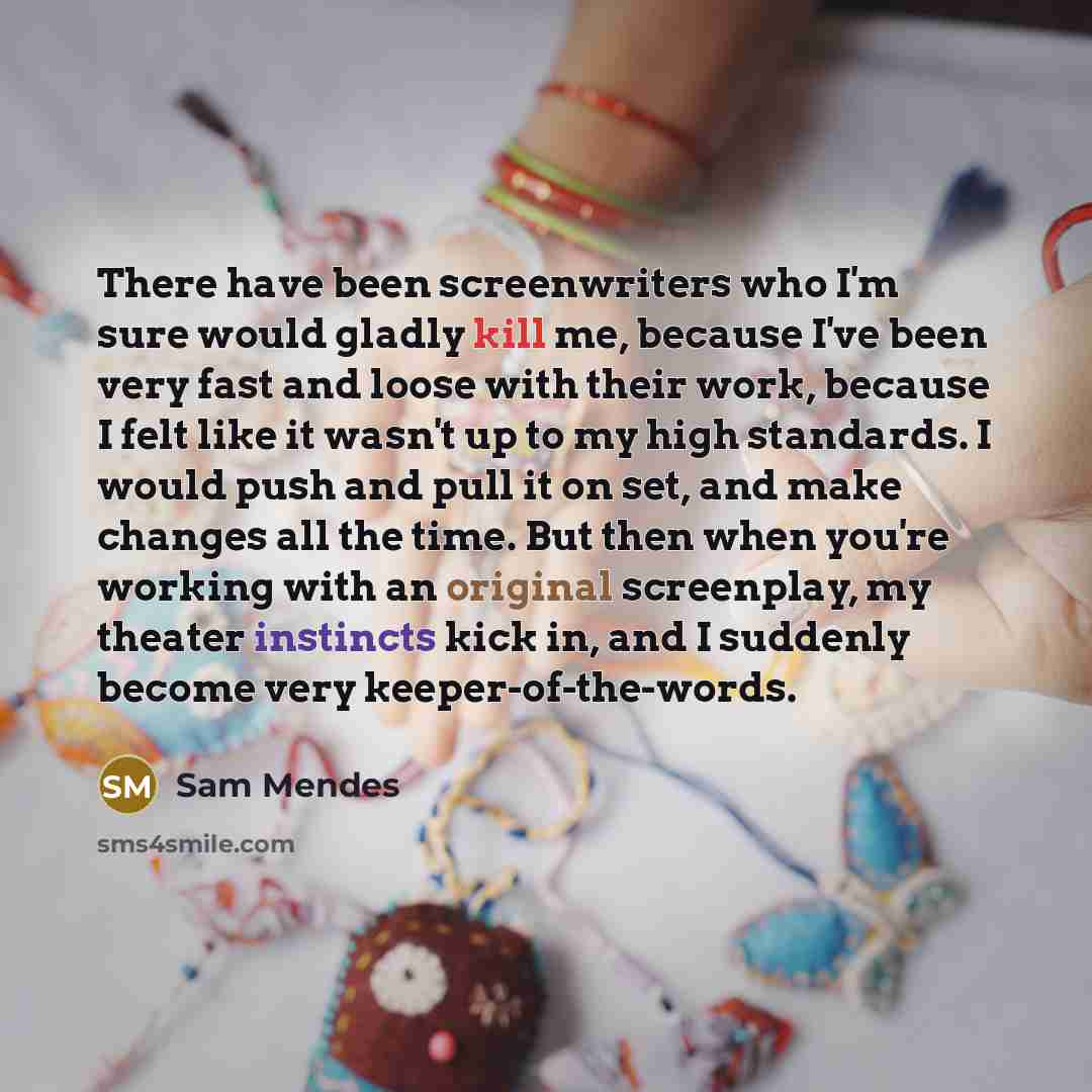 “There have been screenwriters who I'm sure would gladly kill me, because I've been very fast and loose with their work, because I felt like it wasn't up to my high standards. I would push and pull it on set, and make changes all the time. But then when you're working with an original screenplay…” quote by Sam Mendes