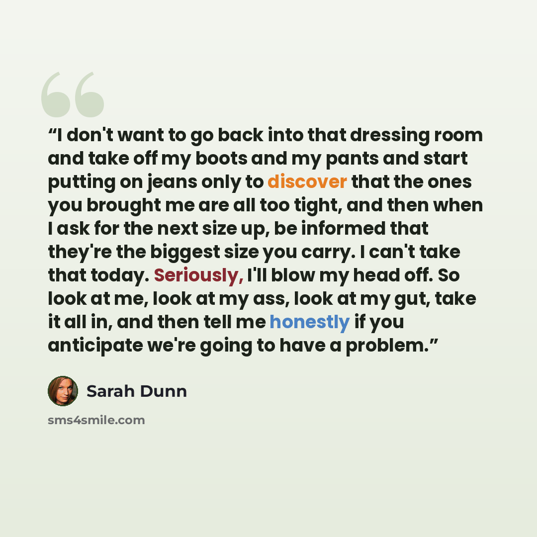 “I don't want to go back into that dressing room and take off my boots and my pants and start putting on jeans only to discover that the ones you brought me are all too tight, and then when I ask for the next size up, be informed that they're the biggest size you carry. I can't take that today…” quote by Sarah Dunn