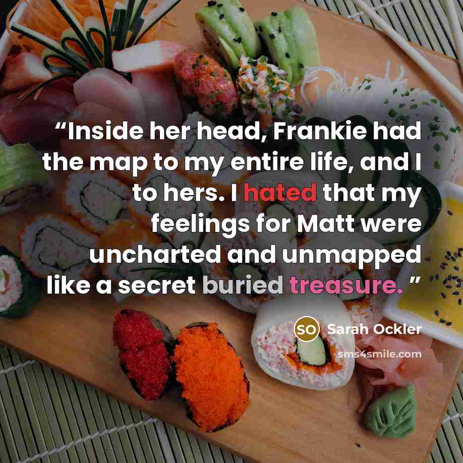 “Inside her head, Frankie had the map to my entire life, and I to hers. I hated that my feelings for Matt were uncharted and unmapped like a secret buried treasure.” quote by Sarah Ockler