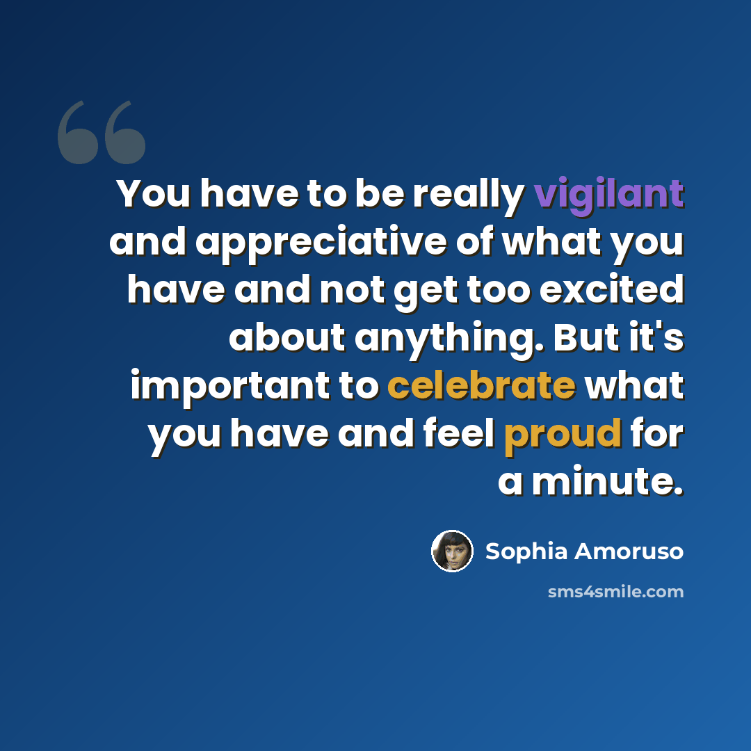 “You have to be really vigilant and appreciative of what you have and not get too excited about anything. But it's important to celebrate what you have and feel proud for a minute.” quote by Sophia Amoruso