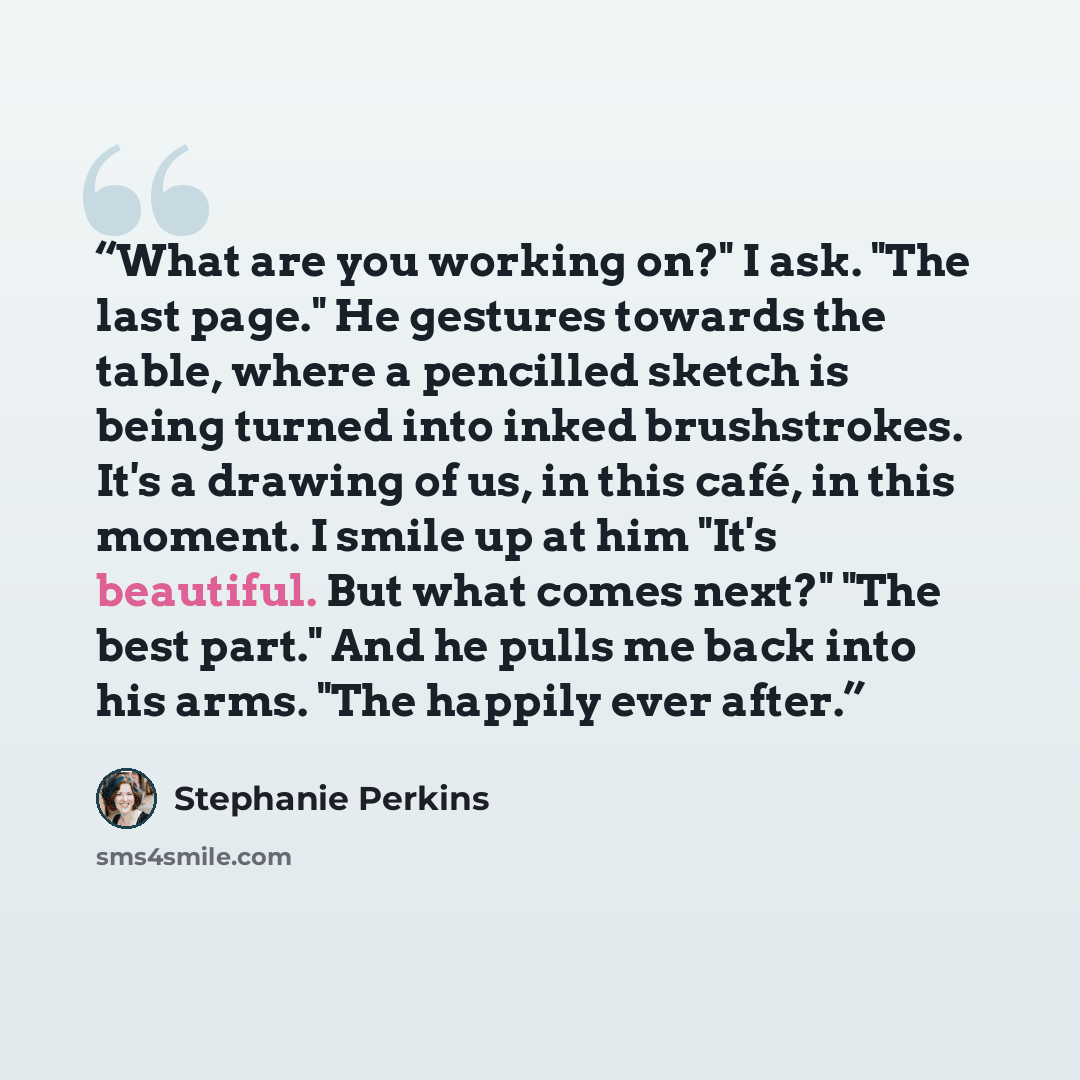 “What are you working on?" I ask. "The last page." He gestures towards the table, where a pencilled sketch is being turned into inked brushstrokes. It's a drawing of us, in this café, in this moment. I smile up at him "It's beautiful. But what comes next?" "The best part." And he pulls me back into…” quote by Stephanie Perkins