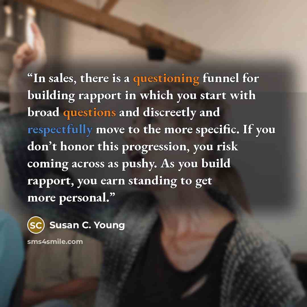 “In sales, there is a questioning funnel for building rapport in which you start with broad questions and discreetly and respectfully move to the more specific. If you don’t honor this progression, you risk coming across as pushy. As you build rapport, you earn standing to get more personal.” quote by Susan C. Young