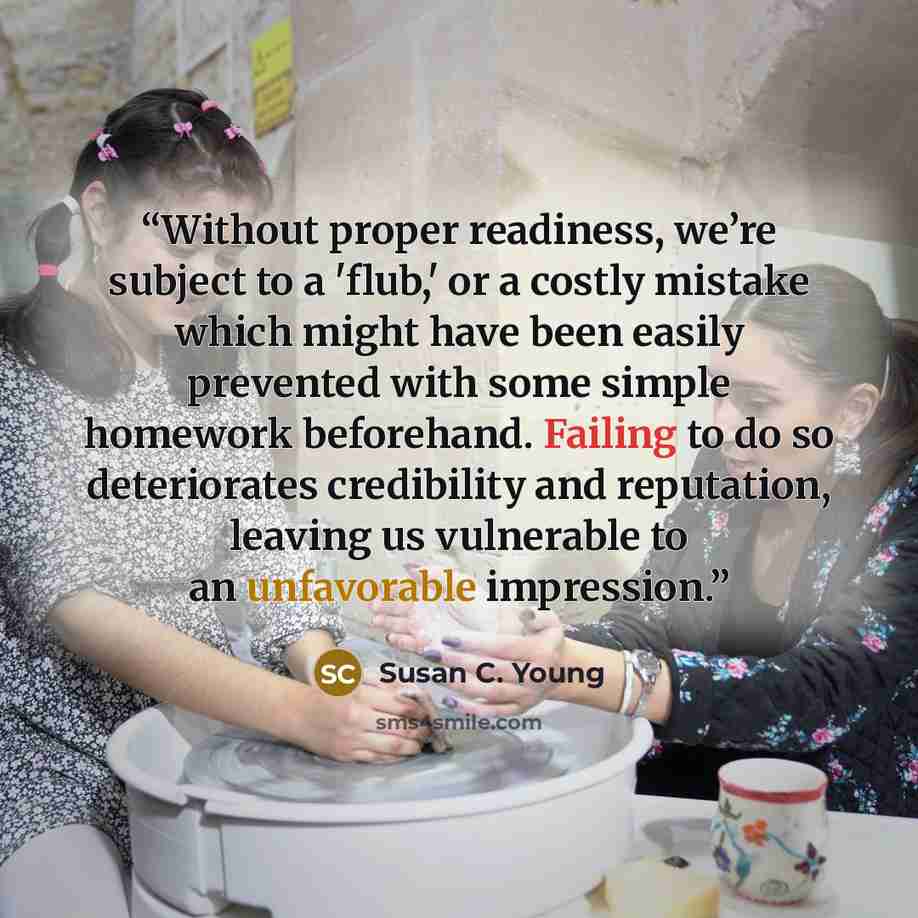 “Without proper readiness, we’re subject to a 'flub,' or a costly mistake which might have been easily prevented with some simple homework beforehand. Failing to do so deteriorates credibility and reputation, leaving us vulnerable to an unfavorable impression.” quote by Susan C. Young