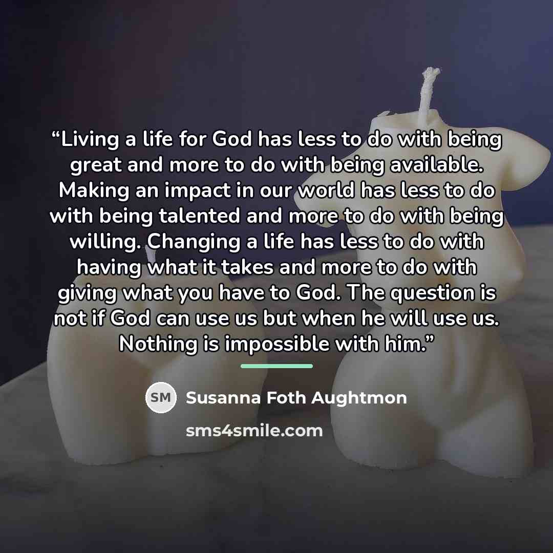 “Living a life for God has less to do with being great and more to do with being available. Making an impact in our world has less to do with being talented and more to do with being willing. Changing a life has less to do with having what it takes and more to do with giving what you have to God…” quote by Susanna Foth Aughtmon
