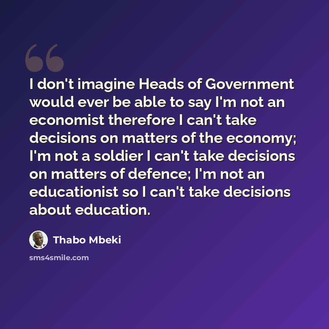 “I don't imagine Heads of Government would ever be able to say I'm not an economist therefore I can't take decisions on matters of the economy; I'm not a soldier I can't take decisions on matters of defence; I'm not an educationist so I can't take decisions about education.” quote by Thabo Mbeki
