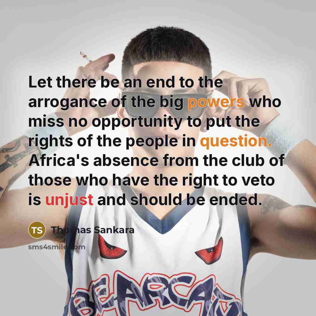 “Let there be an end to the arrogance of the big powers who miss no opportunity to put the rights of the people in question. Africa's absence from the club of those who have the right to veto is unjust and should be ended.” quote by Thomas Sankara