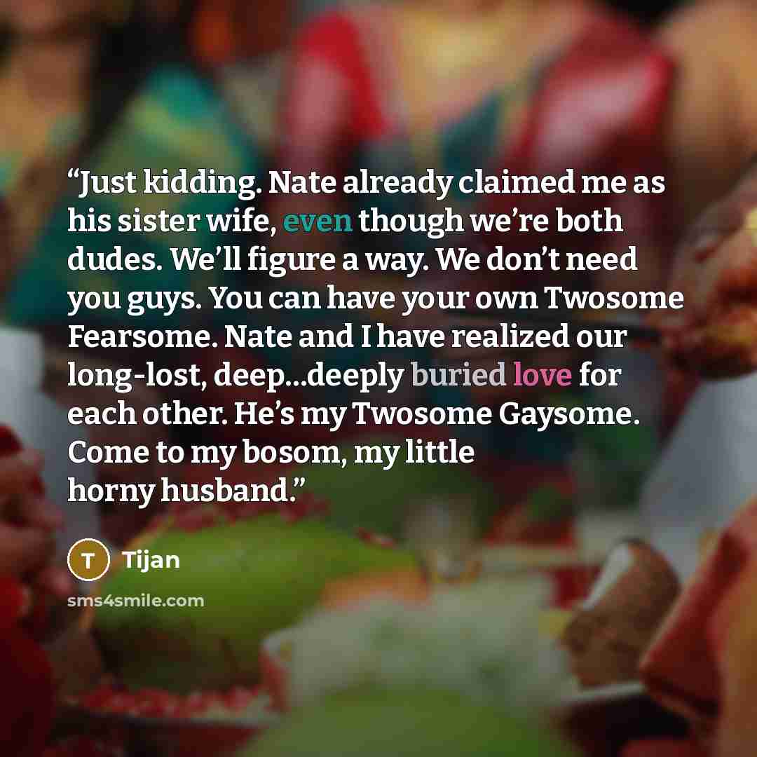 “Just kidding. Nate already claimed me as his sister wife, even though we’re both dudes. We’ll figure a way. We don’t need you guys. You can have your own Twosome Fearsome. Nate and I have realized our long-lost, deep…deeply buried love for each other. He’s my Twosome Gaysome. Come to my bosom, my…” quote by Tijan