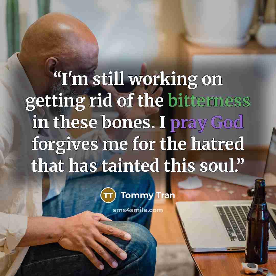 “I'm still working on getting rid of the bitterness in these bones. I pray God forgives me for the hatred that has tainted this soul.” quote by Tommy Tran
