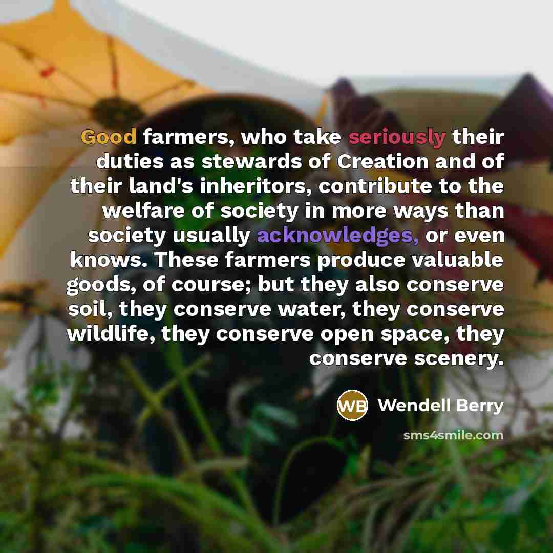 “Good farmers, who take seriously their duties as stewards of Creation and of their land's inheritors, contribute to the welfare of society in more ways than society usually acknowledges, or even knows. These farmers produce valuable goods, of course; but they also conserve soil, they conserve…” quote by Wendell Berry