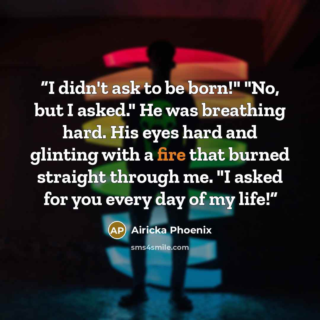 “I didn't ask to be born!" "No, but I asked." He was breathing hard. His eyes hard and glinting with a fire that burned straight through me. "I asked for you every day of my life!” quote by Airicka Phoenix