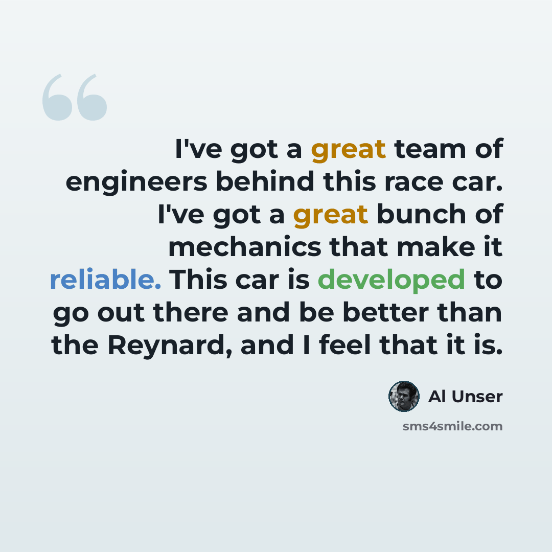 “I've got a great team of engineers behind this race car. I've got a great bunch of mechanics that make it reliable. This car is developed to go out there and be better than the Reynard, and I feel that it is.” quote by Al Unser
