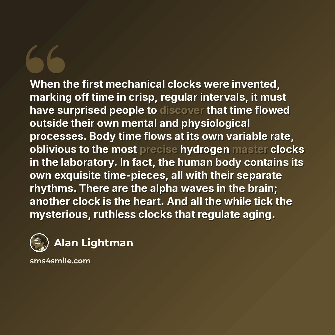 “When the first mechanical clocks were invented, marking off time in crisp, regular intervals, it must have surprised people to discover that time flowed outside their own mental and physiological processes. Body time flows at its own variable rate, oblivious to the most precise hydrogen master…” quote by Alan Lightman