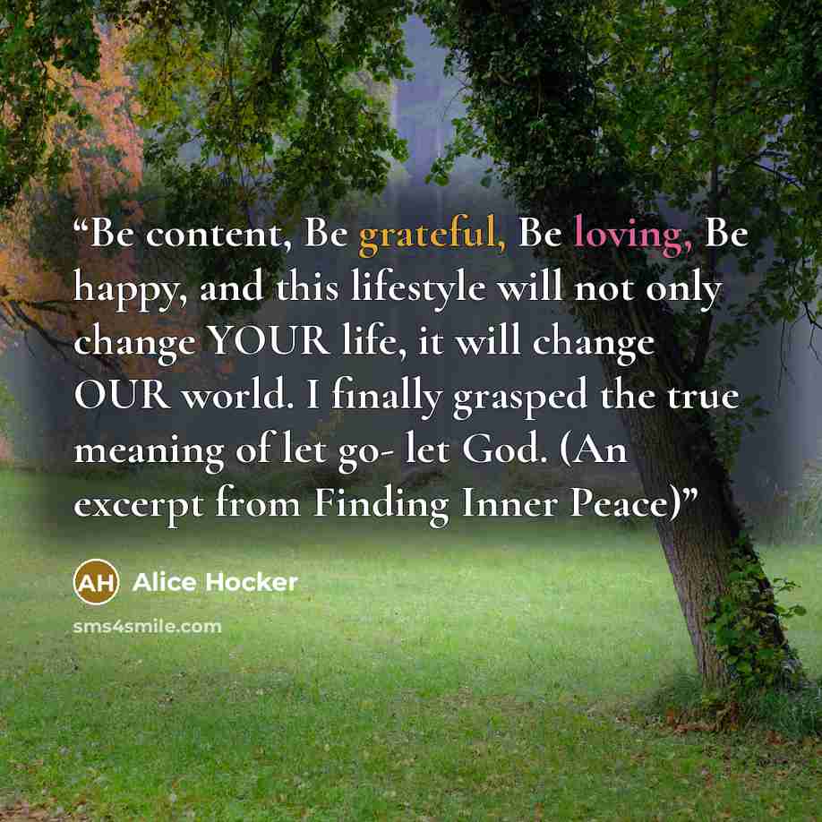 “Be content, Be grateful, Be loving, Be happy, and this lifestyle will not only change YOUR life, it will change OUR world. I finally grasped the true meaning of let go- let God. (An excerpt from Finding Inner Peace)” quote by Alice Hocker