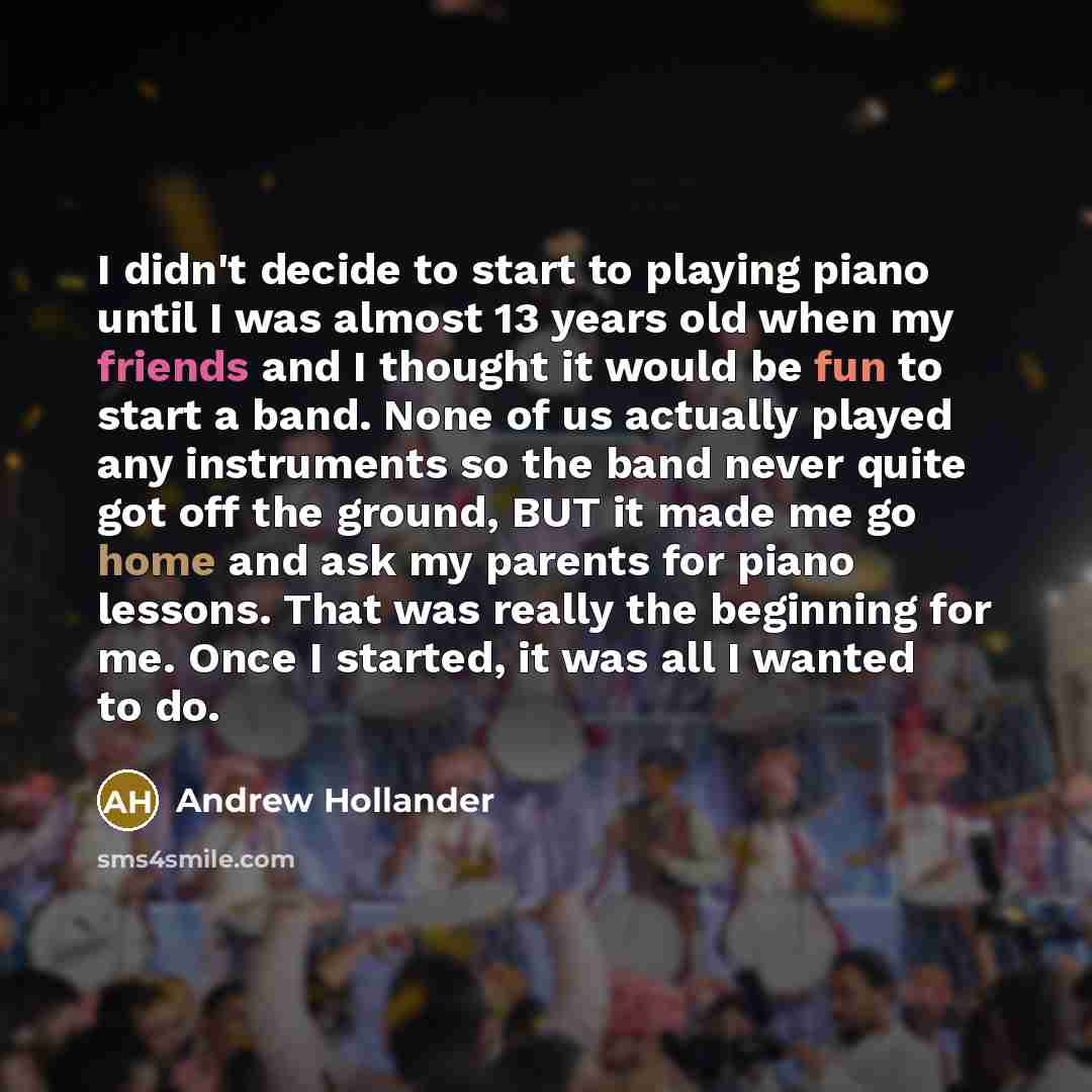 “I didn't decide to start to playing piano until I was almost 13 years old when my friends and I thought it would be fun to start a band. None of us actually played any instruments so the band never quite got off the ground, BUT it made me go home and ask my parents for piano lessons. That was…” quote by Andrew Hollander