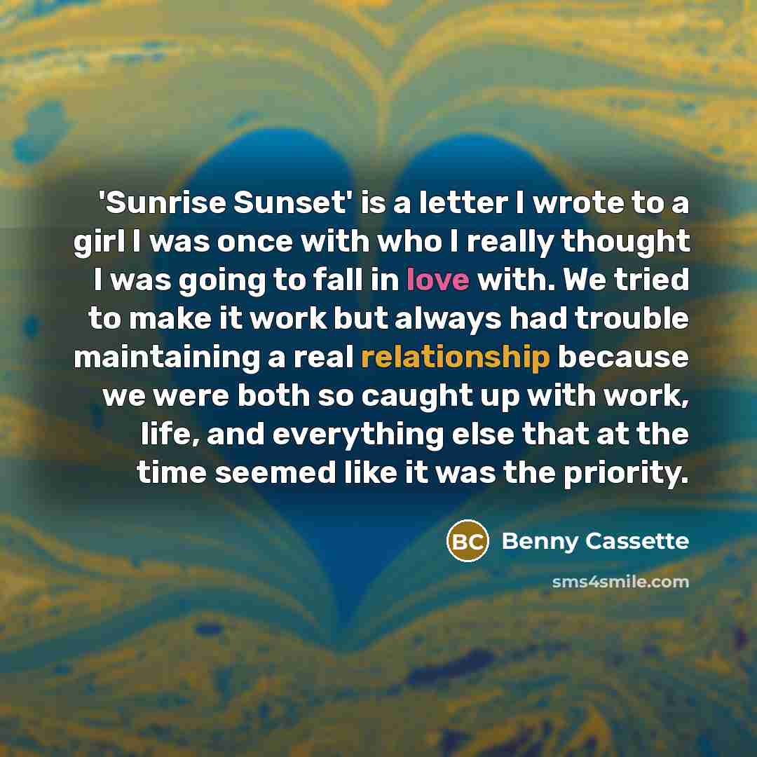 “'Sunrise Sunset' is a letter I wrote to a girl I was once with who I really thought I was going to fall in love with. We tried to make it work but always had trouble maintaining a real relationship because we were both so caught up with work, life, and everything else that at the time seemed like…” quote by Benny Cassette