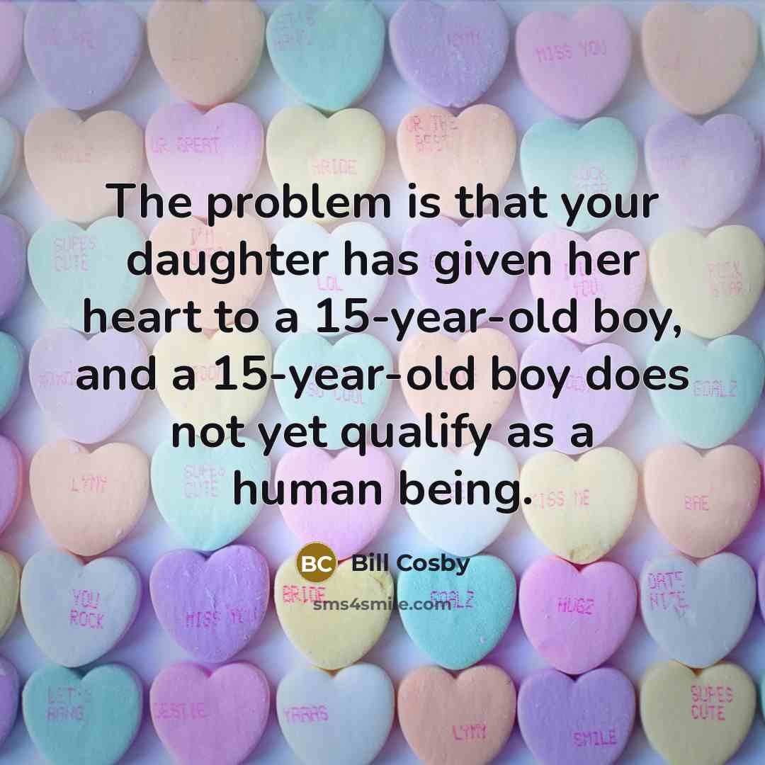 “The problem is that your daughter has given her heart to a 15-year-old boy, and a 15-year-old boy does not yet qualify as a human being.” quote by Bill Cosby